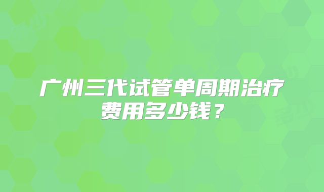 广州三代试管单周期治疗费用多少钱?
