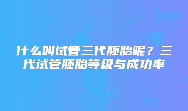 什么叫试管三代胚胎呢？三代试管胚胎等级与成功率