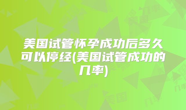 美国试管怀孕成功后多久可以停经(美国试管成功的几率)