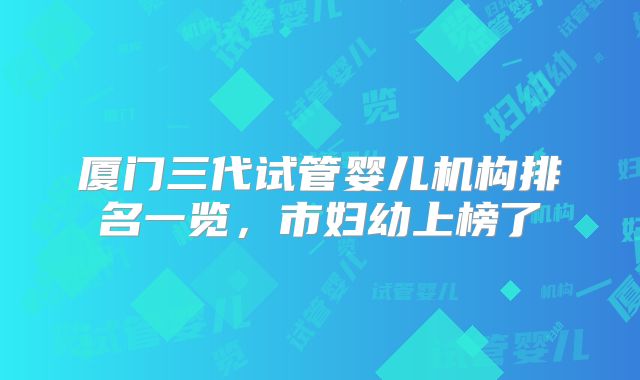 厦门三代试管婴儿机构排名一览，市妇幼上榜了