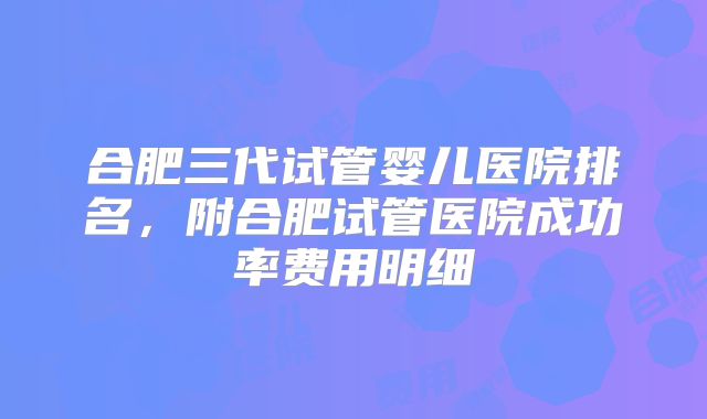 合肥三代试管婴儿医院排名，附合肥试管医院成功率费用明细