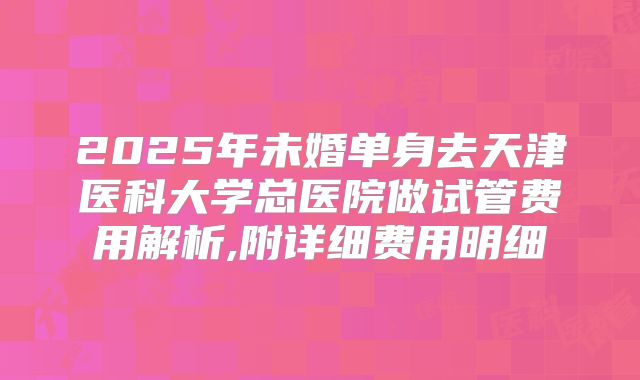 2025年未婚单身去天津医科大学总医院做试管费用解析,附详细费用明细