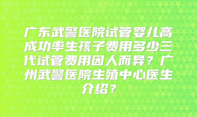 广东武警医院试管婴儿高成功率生孩子费用多少三代试管费用因人而异?广州武警医院生殖中心医生介绍?