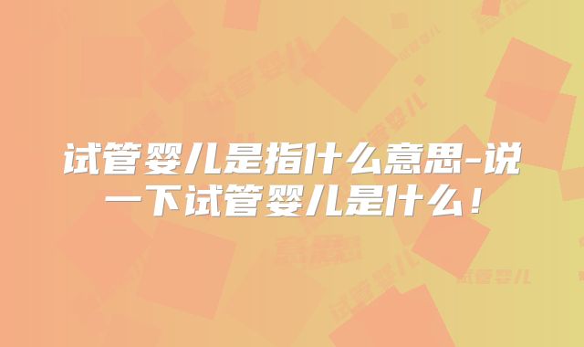 试管婴儿是指什么意思-说一下试管婴儿是什么！