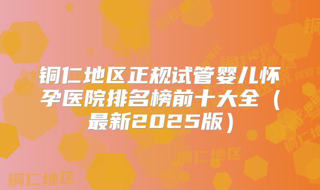 铜仁地区正规试管婴儿怀孕医院排名榜前十大全（最新2025版）