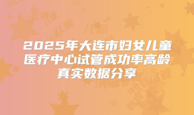 2025年大连市妇女儿童医疗中心试管成功率高龄真实数据分享