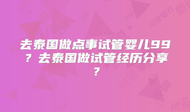 去泰国做点事试管婴儿99？去泰国做试管经历分享？