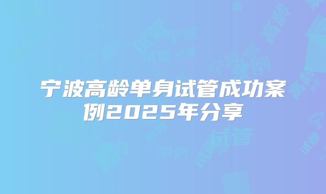 宁波高龄单身试管成功案例2025年分享