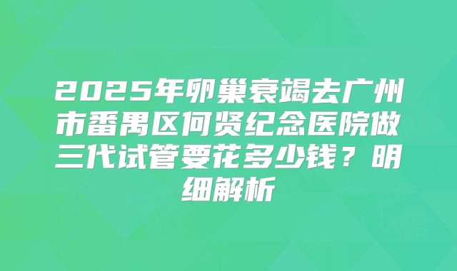 2025年卵巢衰竭去广州市番禺区何贤纪念医院做三代试管要花多少钱？明细解析