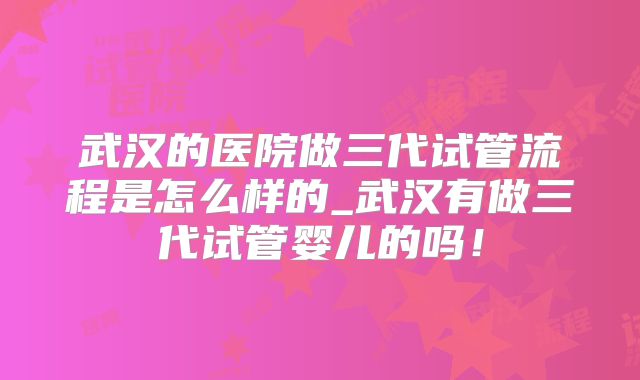 武汉的医院做三代试管流程是怎么样的_武汉有做三代试管婴儿的吗！