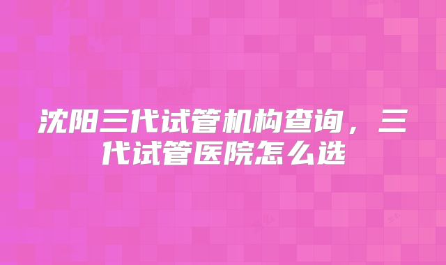 沈阳三代试管机构查询，三代试管医院怎么选
