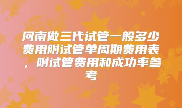 河南做三代试管一般多少费用附试管单周期费用表,附试管费用和成功率参考