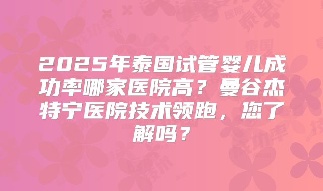 2025年泰国试管婴儿成功率哪家医院高？曼谷杰特宁医院技术领跑，您了解吗？