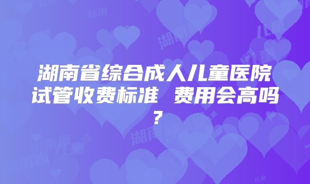 湖南省综合成人儿童医院试管收费标准 费用会高吗？