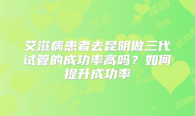 艾滋病患者去昆明做三代试管的成功率高吗？如何提升成功率