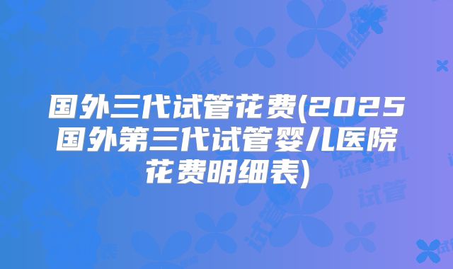 国外三代试管花费(2025国外第三代试管婴儿医院花费明细表)