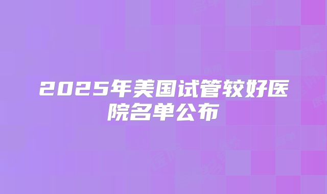 2025年美国试管较好医院名单公布