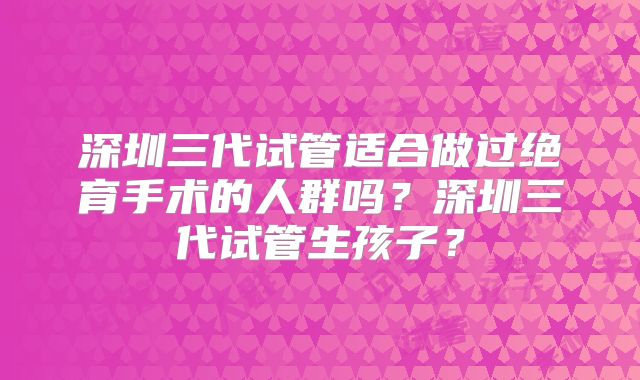 深圳三代试管适合做过绝育手术的人群吗？深圳三代试管生孩子？
