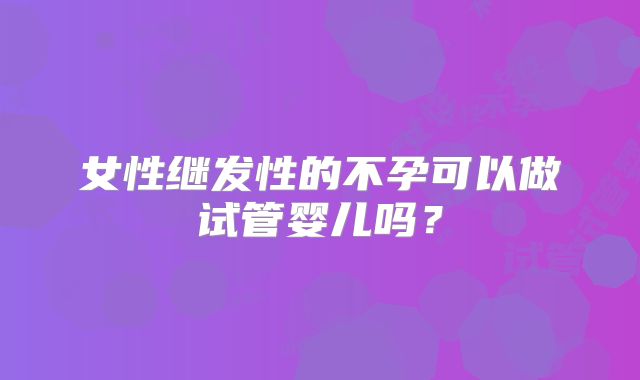 女性继发性的不孕可以做试管婴儿吗？