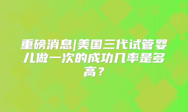 重磅消息|美国三代试管婴儿做一次的成功几率是多高?