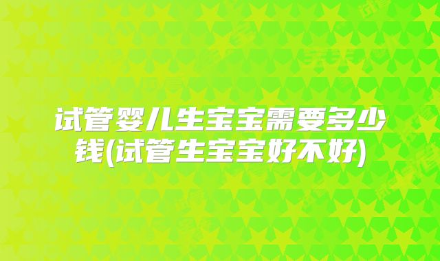 试管婴儿生宝宝需要多少钱(试管生宝宝好不好)