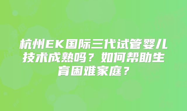 杭州EK国际三代试管婴儿技术成熟吗?如何帮助生育困难家庭?