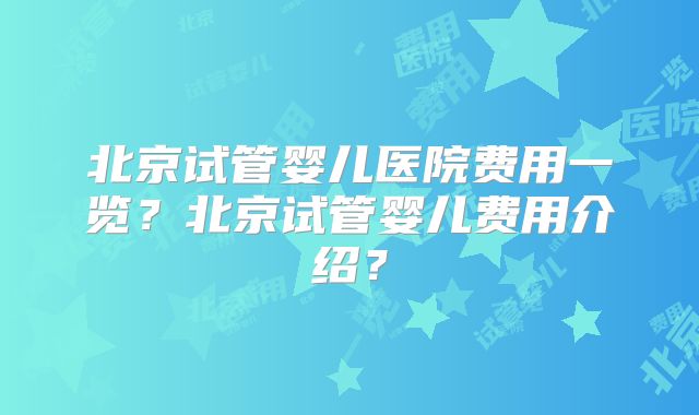 北京试管婴儿医院费用一览？北京试管婴儿费用介绍？