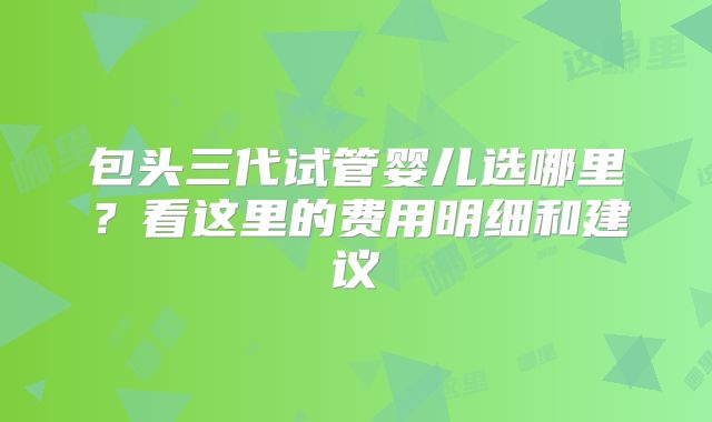 包头三代试管婴儿选哪里？看这里的费用明细和建议
