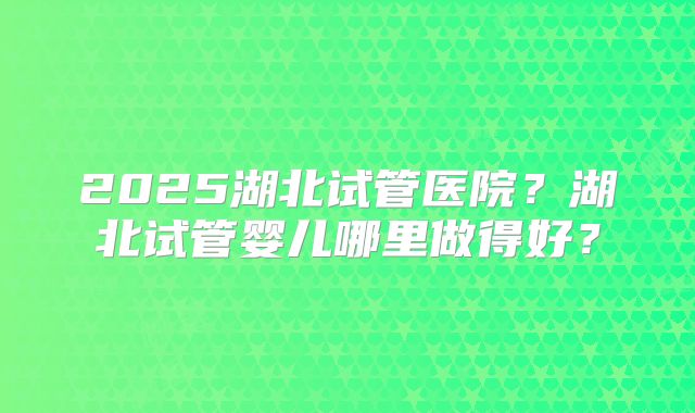 2025湖北试管医院？湖北试管婴儿哪里做得好？