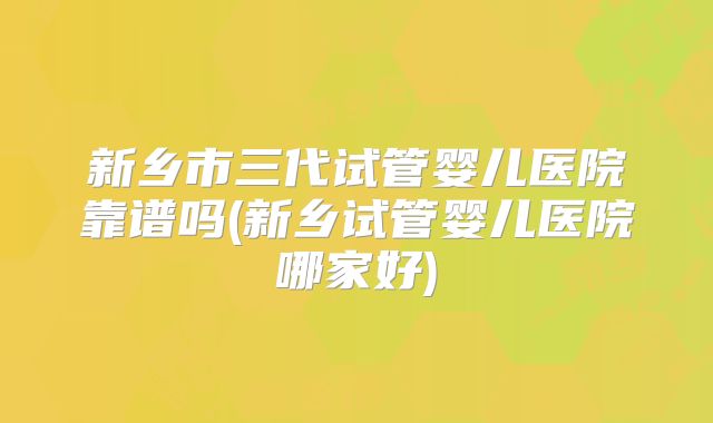 新乡市三代试管婴儿医院靠谱吗(新乡试管婴儿医院哪家好)