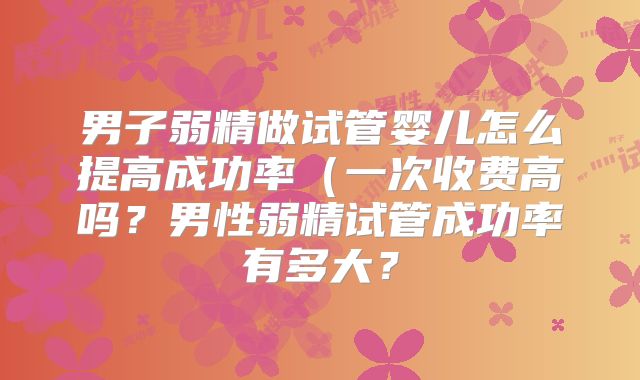 男子弱精做试管婴儿怎么提高成功率(一次收费高吗?男性弱精试管成功率有多大?