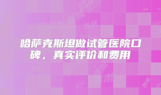 哈萨克斯坦做试管医院口碑，真实评价和费用