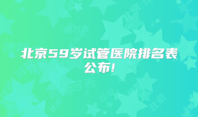 北京59岁试管医院排名表公布!