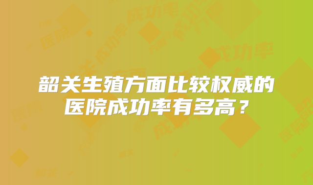 韶关生殖方面比较权威的医院成功率有多高?