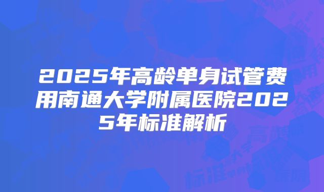 2025年高龄单身试管费用南通大学附属医院2025年标准解析