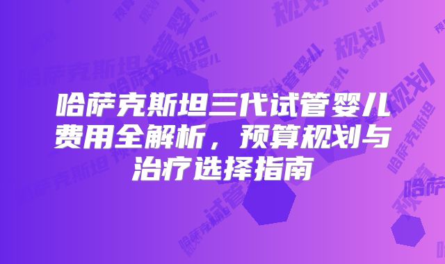 哈萨克斯坦三代试管婴儿费用全解析，预算规划与治疗选择指南