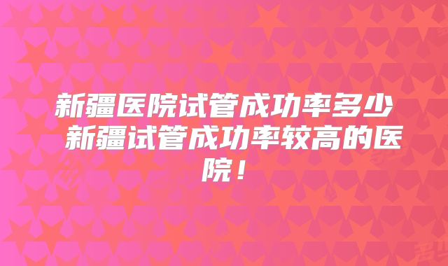 新疆医院试管成功率多少 新疆试管成功率较高的医院！