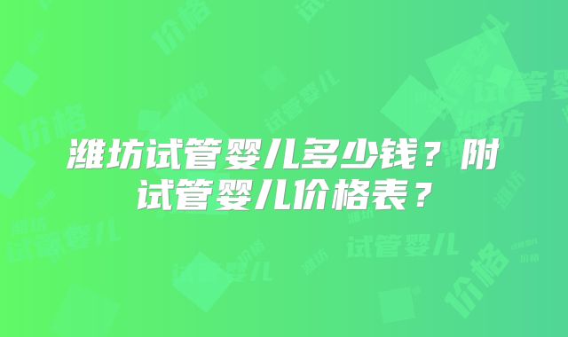 潍坊试管婴儿多少钱？附试管婴儿价格表？