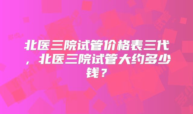 北医三院试管价格表三代，北医三院试管大约多少钱？