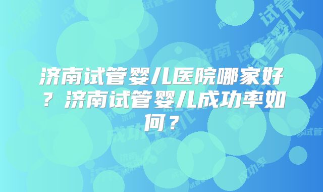 济南试管婴儿医院哪家好？济南试管婴儿成功率如何？