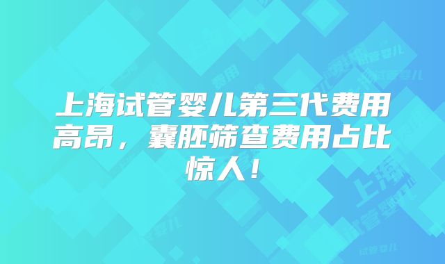 上海试管婴儿第三代费用高昂，囊胚筛查费用占比惊人！
