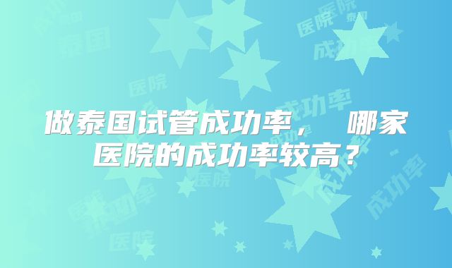 做泰国试管成功率， 哪家医院的成功率较高？