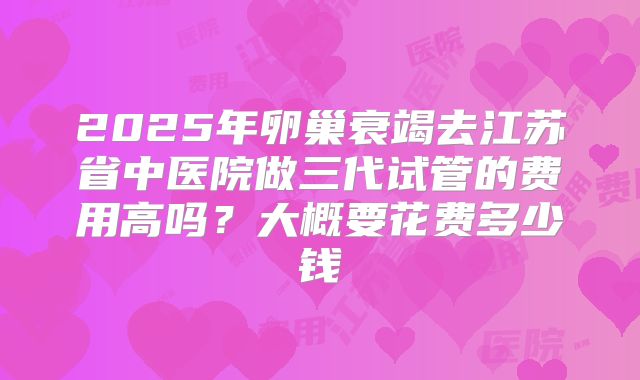2025年卵巢衰竭去江苏省中医院做三代试管的费用高吗？大概要花费多少钱