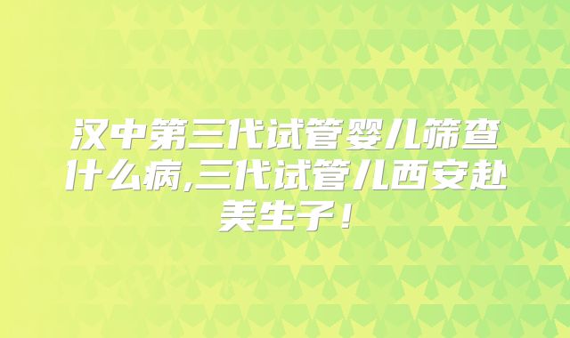 汉中第三代试管婴儿筛查什么病,三代试管儿西安赴美生子！