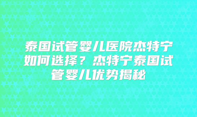 泰国试管婴儿医院杰特宁如何选择？杰特宁泰国试管婴儿优势揭秘