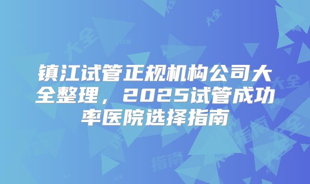 镇江试管正规机构公司大全整理，2025试管成功率医院选择指南