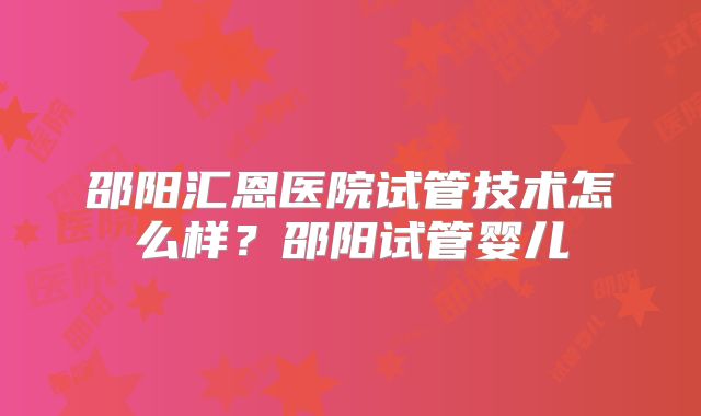 邵阳汇恩医院试管技术怎么样？邵阳试管婴儿