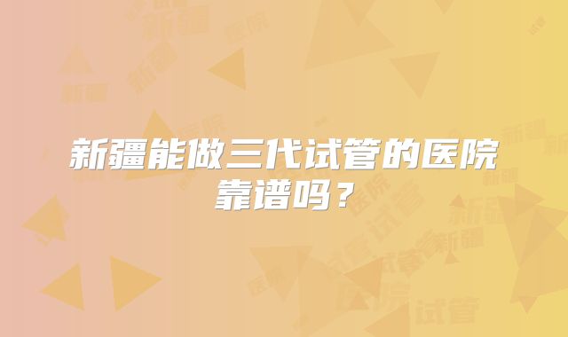 新疆能做三代试管的医院靠谱吗？