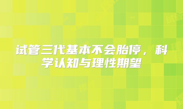 试管三代基本不会胎停，科学认知与理性期望
