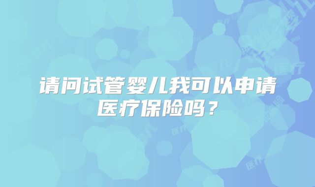 请问试管婴儿我可以申请医疗保险吗？